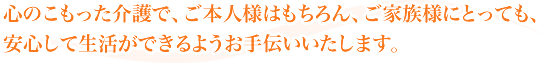 心のこもった介護で、ご本人様はもちろん、ご家族様にとっても、安心して生活ができるようお手伝いいたします。