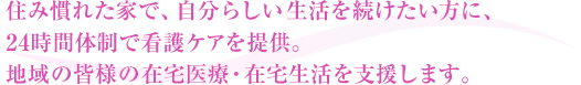 住み慣れた家で、自分らしい生活を続けたい方に、24時間体制で看護ケアを提供。地域の皆様の在宅医療・在宅生活を支援します。