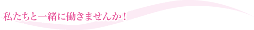 私たちと一緒に働きませんか！